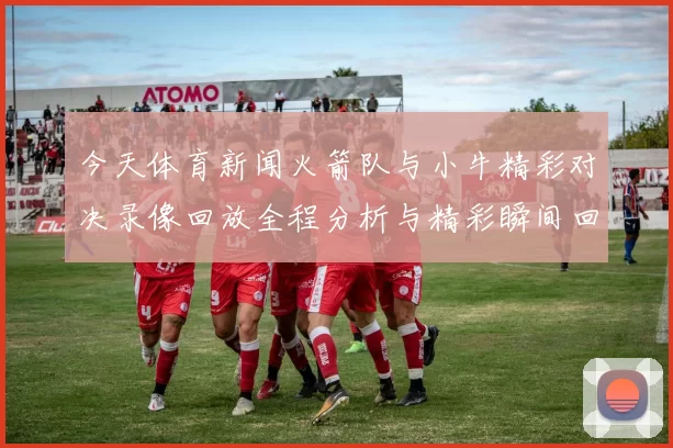 今天体育新闻火箭队与小牛精彩对决录像回放全程分析与精彩瞬间回顾