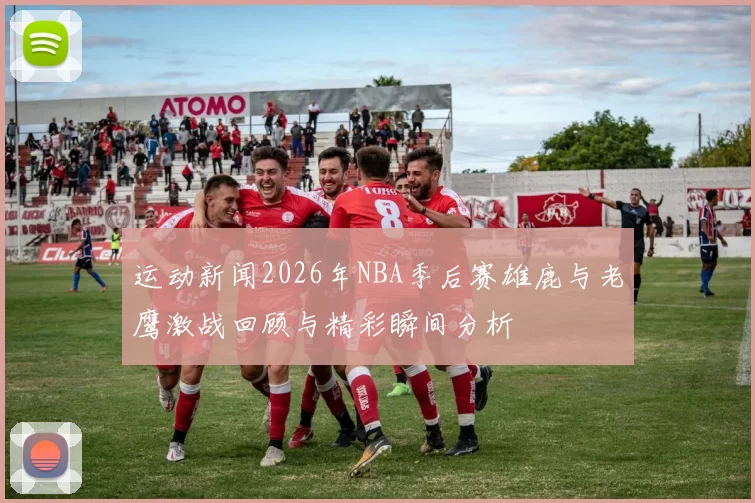 运动新闻2026年NBA季后赛雄鹿与老鹰激战回顾与精彩瞬间分析