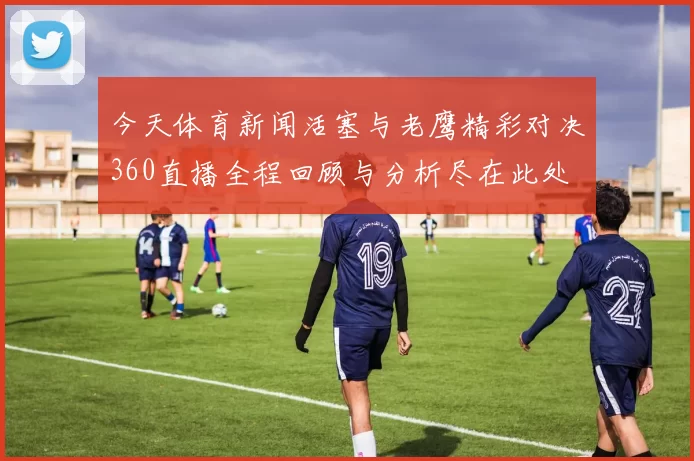 今天体育新闻活塞与老鹰精彩对决360直播全程回顾与分析尽在此处