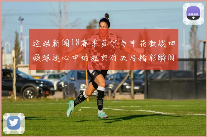 运动新闻18赛季苏宁与申花激战回顾球迷心中的经典对决与精彩瞬间