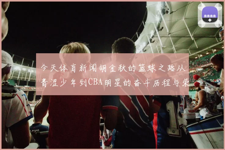 今天体育新闻胡金秋的篮球之路从青涩少年到CBA明星的奋斗历程与荣耀时刻